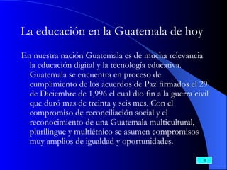 La educación en la Guatemala de hoy   En nuestra nación Guatemala es de mucha relevancia la educación digital y la tecnología educativa. Guatemala se encuentra en proceso de cumplimiento de los acuerdos de Paz firmados el 29 de Diciembre de 1,996 el cual dio fin a la guerra civil que duró mas de treinta y seis mes. Con el compromiso de reconciliación social y el reconocimiento de una Guatemala multicultural, plurilingue y multiétnico se asumen compromisos muy amplios de igualdad y oportunidades.   