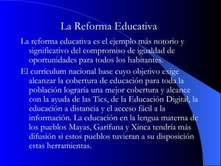 La Reforma Educativa   La reforma educativa es el ejemplo más notorio y significativo del compromiso de igualdad de oportunidades para todos los habitantes.  El currículum nacional base cuyo objetivo exige alcanzar la cobertura de educación para toda la población lograría una mejor cobertura y alcance con la ayuda de las Tics, de la Educación Digital, la educación a distancia y el acceso fácil a la información. La educación en la lengua materna de los pueblos Mayas, Garífuna y Xinca tendría más difusión si estos pueblos tuvieran a su disposición estas herramientas. 