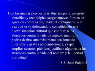 Con las nuevas perspectivas abiertas por el progreso científico y tecnológico surgen nuevas formas de agresión contra la dignidad del ser humano, a la vez que se va delineando y consolidando una nueva situación cultural que confiere a los atentados contra la vida un aspecto inedito, y podría decirse aún más inicuo ocasionando ulteriores y graves preocupaciones, ya que amplios sectores públicos justifican algunos de los atentados contra la vida del hombre y la libertad individual”  S.S. Juan Pablo II 