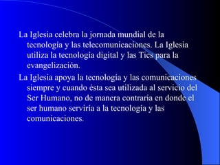 La Iglesia celebra la jornada mundial de la tecnología y las telecomunicaciones. La Iglesia utiliza la tecnología digital y las Tics para la evangelización.  La Iglesia apoya la tecnología y las comunicaciones siempre y cuando ésta sea utilizada al servicio del Ser Humano, no de manera contraria en donde el ser humano serviría a la tecnología y las comunicaciones .  