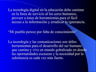 La tecnología digital en la educación debe caminar en la línea de servicio al los seres humanos, proveer a éstos de herramientas para el fácil acceso a la información y erradicar la ignorancia.  “ Mi pueblo perece por falta de conocimiento” La tecnología y las comunicaciones son útiles herramientas para el desarrollo del ser humano que camina y vive en mundo gobalizado en donde las oportunidades escasean y la necesidad por la subsitencia es cada vez más fuerte.  