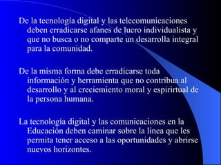 De la tecnología digital y las telecomunicaciones deben erradicarse afanes de lucro individualista y que no busca o no comparte un desarrolla integral para la comunidad.  De la misma forma debe erradicarse toda información y herramienta que no contribua al desarrollo y al creciemiento moral y espirirtual de la persona humana. La tecnología digital y las comunicaciones en la Educación deben caminar sobre la linea que les permita tener acceso a las oportunidades y abrirse nuevos horizontes. 