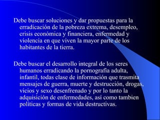 Debe buscar soluciones y dar propuestas para la erradicación de la pobreza extrema, desempleo, crisis económica y financiera, enfermedad y violencia en que viven la mayor parte de los habitantes de la tierra. Debe buscar el desarrollo integral de los seres humanos erradicando la pornografía adulta, infantil, todas clase de información que trasmita mensajes de guerra, muerte y destrucción, drogas, vicios y sexo desenfrenado y por lo tanto la adquisición de enfermedades, así como tambien políticas y formas de vida destructivas. 