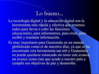 Lo bueno... La tecnología digital y la educación digital son la herramienta más rápida y efectiva que tenemos todos para llevar a cabo las funciones educacinales, para informarnos, para crear, para recibir y trasladar información.  Es muy importante para Guatemala en un mundo globalizado como el de nuestros días, ya que se ha encontrado esta herramienta tan útil y Guatemala no puede quedarse estancada sin tener este avance, un avance como éste que ayude a nuestro país a cumplir sus objetivos de paz y desarrollo.  