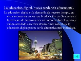 La educación digital, nueva tendencia educacional . La educación digital es la demanda de nuestro tiempo, en estos momentos en los que la educación de Guatemala y la del resto de latinoamerica así como también los países subdesarrollados necesita alcanzar más cobertura, la educación digital parece ser la alternativa más inmediata.  