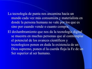 La tecnología de punta nos ancamina hacia un mundo cada vez más consumista y materialista en donde la persona humana no vale por los que es sino por cuando vende o cuanto compra. El deslumbramiento que nos da la tecnología digital se muestra en muchas personas que al comtemplar el potencial de los avances científicos y tecnologicos ponen en duda la existencia de un Dios supremo, ponen el la cuerda floja la Fe de un Ser superior al ser humano.  