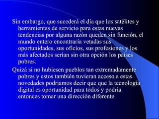 Sin embargo, que sucederá el día que los satélites y herramientas de servicio para estas nuevas tendencias por alguna razón queden sin función, el mundo entero encontraría vetadas sus oportunidades, sus oficios, sus profesiones y los más afectados serían sin otra opción los países pobres. Quizá si no hubiesen pueblos tan extremadamente pobres y estos también tuvieran acceso a estas novedades podriamos decir que que la tecnología digital es oportunidad para todos y podría entonces tomar una dirección diferente.  