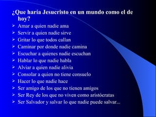 ¿Que haría Jesucristo en un mundo como el de hoy? Amar a quien nadie ama Servir a quien nadie sirve Gritar lo que todos callan Caminar por donde nadie camina  Escuchar a quienes nadie escuchan  Hablar lo que nadie habla Alviar a quien nadie alivia  Consolar a quien no tiene consuelo  Hacer lo que nadie hace Ser amigo de los que no tienen amigos Ser Rey de los que no viven como aristócratas  Ser Salvador y salvar lo que nadie puede salvar... 