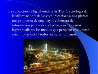 La educación a Digital unida a las Tics (Tecnología de la información y de las comunicaciones) nos plantea una propuesta de una mayor cobertura de información para todos, objetivo que podemos lograr mediante los medios que permitan comunicar esta información a todos los seres humanos.  