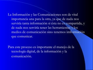 La Información y las Comunicaciones son de vital importancia una para la otra, ya que de nada nos serviría tanta información si ésta no es compartida, y de nada nos serviría tener las herramientas y los medios de comunicación sino tenemos imformación que comunicar.  Para este proceso es importante el manejo de la tecnología digital, de la información y la comunicación.   