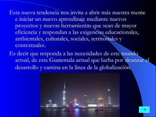 Esta nueva tendencia nos invita a abrir más nuestra mente e iniciar un nuevo aprendizaje mediante nuevos proyectos y nuevas herramientas que sean de mayor eficiencia y respondan a las exigencias educacionales, ambientales, culturales, sociales, territoriales y contextuales.  Es decir que responda a las necesidades de este mundo actual, de esta Guatemala actual que lucha por alcanzar el desarrollo y camina en la linea de la globalización.   