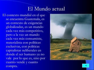 El Mundo actual   El contexto mundial en el que se encuentra Guatemala, es un contexto de exigencias globalizadas, es un mundo cada vez más competitivo, pero a la vez un mundo cada vez más consumista, materialista con políticas exclusivas, con políticas capitalistas neliberales en donde el ser humano ya no vale  por lo que es, sino por cuanto vende y cuanto compra.  