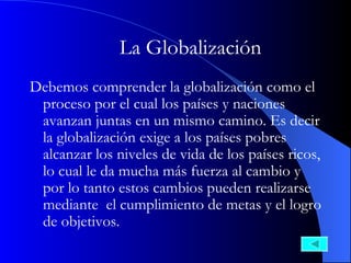 La Globalización   Debemos comprender la globalización como el proceso por el cual los países y naciones avanzan juntas en un mismo camino. Es decir la globalización exige a los países pobres alcanzar los niveles de vida de los países ricos, lo cual le da mucha más fuerza al cambio y por lo tanto estos cambios pueden realizarse mediante  el cumplimiento de metas y el logro de objetivos. 