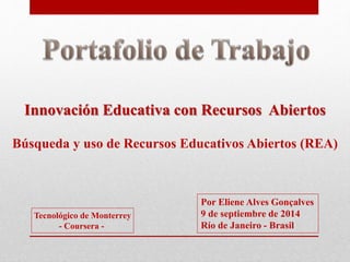 Innovación Educativa con Recursos Abiertos 
Búsqueda y uso de Recursos Educativos Abiertos (REA) 
Tecnológico de Monterrey 
- Coursera - 
Por Eliene Alves Gonçalves 
9 de septiembre de 2014 
Río de Janeiro - Brasil 
 
