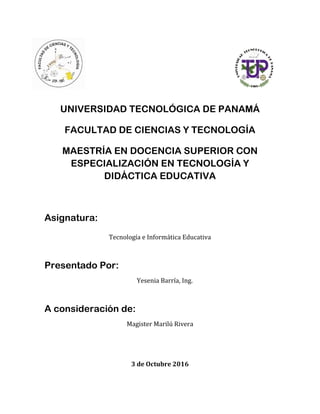 UNIVERSIDAD TECNOLÓGICA DE PANAMÁ
FACULTAD DE CIENCIAS Y TECNOLOGÍA
MAESTRÍA EN DOCENCIA SUPERIOR CON
ESPECIALIZACIÓN EN TECNOLOGÍA Y
DIDÁCTICA EDUCATIVA
Asignatura:
Tecnología e Informática Educativa
Presentado Por:
Yesenia Barría, Ing.
A consideración de:
Magister Marilú Rivera
3 de Octubre 2016
 