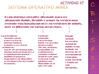 ACTIVIDAD #7


   Es un sistema operativo disenado para ser
   altamente fiable, flexible y seguro la version mas
   reciente esta basada un poco en versiones de minix,
   pero es diferente en varias areas clave.


Caracteristicas:                 Hardware                Estado
- Apegado a posix                requerido.              actual.
- Redes con Tcp/ip               Para ejecutar           La version
- Sistema windows                minix 3 se necesita
- Leguaje: cc.g cc tt perl       un procesador
                                                         actual de
 ,pythun etc.                    386,486, pentam o       minix es un
- Mas de 400 programas unix      compatible. La          trabajo en
- Muchas mejoras desde la v.2    configuracion           proceso no es
- Completamente usuario y        estandar requiere       sercanament
   multiprogramacion.            16mb de ram, una        e tan duro
- Manejadores de dispositivo     version de 8 mb         como FreeBSF
   se ejecutan como procesador   tambien esta
   de usuario.                   disponible en 50
                                                         o Lunix en
                                 mb y 600 mb.            este
                                                         momento.
 