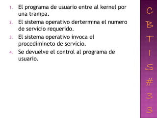 1.   El programa de usuario entre al kernel por
     una trampa.
2.   El sistema operativo dertermina el numero
     de servicio requerido.
3.   El sistema operativo invoca el
     procedimineto de servicio.
4.   Se devuelve el control al programa de
     usuario.
 