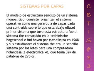 El modelo de estructura sencillo de un sistema
monoalitico, consiste organizar el sistema
operativo como una gerarquia de capas,cada
una contruida sobre lo que esta abajo ella.el
primer sistema que tuvo esta estructura fue el
sistema the construido en la techinische
hogeschool e ind hoven por e.w.dikstra en 1968
y sus estudiantes el sistema the era un sencillo
sistema por los lotes para una computadora
holandesa la electronica x8, que tenia 32k de
palabras de 27bics.
 