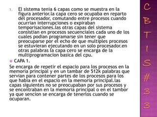 1.  El sistema tenia 6 capas como se muestra en la
    figura anterior.la capa cero se ocupaba en reparto
    del procesador, comutando entre procesos cuando
    ocurrian interrupciones o expiraban
    temporisaciones.las otras capas del sistema
    consistian en procesos secuenciales cada uno de los
    cuales podian programarse sin tener que
    preocuparse por el echo de que multiples procesos
    se estuvieran ejecutando en un solo procesador.en
    otras palabras la capa cero se encarga de la
    multiprogramacion basica del cpu.
 CAPA 1.
Se encarga de repetir el espacio para los procesos en la
memoria principal y en un tambar de 512k palabras que
servian para contener partes de los procesos para los
que habia en el espacio en la memoria principal.las
capas siguientes no se preocupaban por sus procesos y
se encontraban en la memoria principal o en el tambor
ya que sencion se encarga de tenerlos cuando se
ocuparan.
 