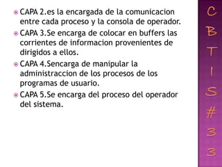  CAPA  2.es la encargada de la comunicacion
  entre cada proceso y la consola de operador.
 CAPA 3.Se encarga de colocar en buffers las
  corrientes de informacion provenientes de
  dirigidos a ellos.
 CAPA 4.Sencarga de manipular la
  administraccion de los procesos de los
  programas de usuario.
 CAPA 5.Se encarga del proceso del operador
  del sistema.
 