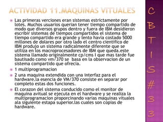    Las primeras verciones eran sistemas estrictamente por
    lotes. Muchos usuarios querian tener tiempo compartido de
    modo que diversos grupos dentro y fuera de IBM desidieron
    escribir sistemas de tiempos compartidos el sistema de
    tiempo compartido era grande y lento havia costado 5000
    millones de dolares por otro lado el centro cientifico de
    IBM produjo un sistema radicalmente diferente que se
    utiliza en los macroprocesadores de IBM que queda.este
    sistema llamado originalmente cp/cms I que mas tarde fue
    bautisado como vm/370 se basa en la observacion de un
    sistema compartido que ofrecia.
   1 multiprogramacion
   2 una maquina extendida con una interfaz para el
    hardware.la esencia de VM/370 consiste en separar por
    completo estas dos funciones.
   El corazon del sistema conducido como el monitor de
    maquina avitual se ejecuta en el hardware y se realiza la
    multiprogramacion proporcinando varias maquinas vituales
    ala siguiente estapa superior.las cuales son copias de
    hardware.
 