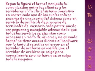 Segun la figura el kernel manipula la
comunicasion entre los clientes y los
servidores al dividir el sistema operativo
en partes cada una de las cuales solo se
encarga de una faceta del sistema como en
servicio de archivols de procesos de
terminales de memoria cada patrte puede
ser pequena y manejable ademas dado que
todos los servicios se ejecutan como
procesos en modo de usuario y no en modo
kernel no tiene acceso directo al hardware
por lo tanto si se activa un error en el
servidor de archivos es posible que el
servidor de archivos se caiga pero
normalmente esto no hara que se caiga
toda la maquina.
 