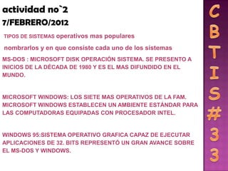 actividad no`2
7/FEBRERO/2012
TIPOS DE SISTEMAS   operativos mas populares
nombrarlos y en que consiste cada uno de los sistemas
MS-DOS : MICROSOFT DISK OPERACIÓN SISTEMA. SE PRESENTO A
INICIOS DE LA DÉCADA DE 1980 Y ES EL MAS DIFUNDIDO EN EL
MUNDO.


MICROSOFT WINDOWS: LOS SIETE MAS OPERATIVOS DE LA FAM.
MICROSOFT WINDOWS ESTABLECEN UN AMBIENTE ESTÁNDAR PARA
LAS COMPUTADORAS EQUIPADAS CON PROCESADOR INTEL.


WINDOWS 95:SISTEMA OPERATIVO GRAFICA CAPAZ DE EJECUTAR
APLICACIONES DE 32. BITS REPRESENTÓ UN GRAN AVANCE SOBRE
EL MS-DOS Y WINDOWS.
 