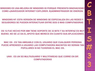 WINDOWS ES UNA MEJORA DE WINDOWS 95 PORQUE PRESENTO INNOVACIONES
 COMO a)NAVEGADOR INTERNET EXPLORER. B)ADMINISTRADOR DE ENERGÍA.



 WINDOWS NT: ESTA VERSIÓN DE WINDOWS SE ESPECIALIZA EN LAS REDES Y
 SEGUIDORES SE PUEDEN INTERACTUAR ENTRE DOS O MAS COMPUTADORAS.



OS 12:FUE HECHO POR IBM TIENE SOPORTE DE 32 BITS Y SU INTERFAZ ES MUY
BUENO. NO SE LE DA EL APOYO QUE MERECE EN CUANTO SUS APLICACIONES.



  MAC OS : ES TAN AMIGABLE CON EL USUARIO QUE CUALQUIER PERSONA
PUEDE APRENDER A USUARIO LAS COMPUTADORA MACINTOS NO SERIAN TAN
                POPULARES SI NO TUVIERAN EL MAC OS.



    UNIX : ES UN SO MULTIUSUARIO Y MULTITAREAS QUE CORRE EN DIF.
                           COMPUTADORAS
 