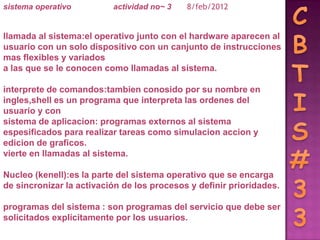 sistema operativo         actividad no~ 3   8/feb/2012


llamada al sistema:el operativo junto con el hardware aparecen al
usuario con un solo dispositivo con un canjunto de instrucciones
mas flexibles y variados
a las que se le conocen como llamadas al sistema.

interprete de comandos:tambien conosido por su nombre en
ingles,shell es un programa que interpreta las ordenes del
usuario y con
sistema de aplicacion: programas externos al sistema
espesificados para realizar tareas como simulacion accion y
edicion de graficos.
vierte en llamadas al sistema.

Nucleo (kenell):es la parte del sistema operativo que se encarga
de sincronizar la activación de los procesos y definir prioridades.

programas del sistema : son programas del servicio que debe ser
solicitados explícitamente por los usuarios.
 