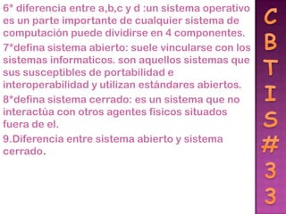 6* diferencia entre a,b,c y d :un sistema operativo
es un parte importante de cualquier sistema de
computación puede dividirse en 4 componentes.
7*defina sistema abierto: suele vincularse con los
sistemas informaticos. son aquellos sistemas que
sus susceptibles de portabilidad e
interoperabilidad y utilizan estándares abiertos.
8*defina sistema cerrado: es un sistema que no
interactúa con otros agentes físicos situados
fuera de el.
9.Diferencia entre sistema abierto y sistema
cerrado.
 