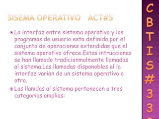  La  interfaz entre sistema operativo y los
  programas de usuario esta definida por el
  conjunto de operaciones extendidas que el
  sistema operativo ofrece.Estas intrucciones
  se han llamado tradicionmalmente llamadas
  al sistema.Las llamadas disponobles el la
  interfaz varian de un sistema operativo a
  otro.
 Las llamdas al sistema pertenecen a tres
  categorias amplias:
 