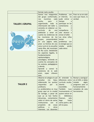 formal, real y oculto.
                  Somos tres integrantes         Problemas con Pues no se en este
                  del grupo conformado,          el internet, no caso que hacer, la
                  nos     reunimos      cada     pude entrar a verdad.
                  noche,        para        ir   tiempo            a
TALLER 1 GRUPAL   organizando, toda la           participar en los
                  información del taller 1,      comentarios a
                  consistía en elaborar un       los               3
                  currículo      de      una     compañeros. Y
                  población y tener en           solo alcance a
                  cuenta las evidencias de       enviar el taller.
                  las reuniones de los           Las otras niñas
                  grupos, presentándolo          tenían
                  en una página web,             problemas con
                  prezi. Lo hicimos de una       la energía que se
                  zona rural en la escuelita     estaba      yendo
                  santa Rita, del municipio      cada ratico.
                  de Rio sucio. Detallando
                  los aspectos legales, la
                  fundamentación
                  epistemológica,
                  psicológica, teniendo en
                  cuenta los conceptos de
                  los autores, pedagógicos
                  y demás.
                  Aprendí y conocí la
                  existencia de la web
                  prezi, súper chévere
                  esta.
                  Observe el colegio el cual     Al entender la       Revisar y averiguar
                  estudian     mis     hijos,    diferencia entre     en el CAVI, si debo
                  elaborando los puntos          currículo oculto,    instalar      algún
   TALLER 2       requeridos       por     la    latente          y   programa para el
                  profesora.                     escondido.           funcionamiento
                  La problemática es muy         También       tuve   completo de esta
                  grave aquí en la ciudad        inconveniente al     herramienta.
                  de Cartago, a pesar de         querer entrar en
                  que ya se han hecho            la      biblioteca
                  denuncias, comentarios         Pearson,      solo
                  sobre el cierre de varias      llego        hasta
                  instituciones con el           cierta parte y de
                  propósito      de    cosas     ahí no paso.
                  políticas      y     otros
                  intereses. Los docentes
 