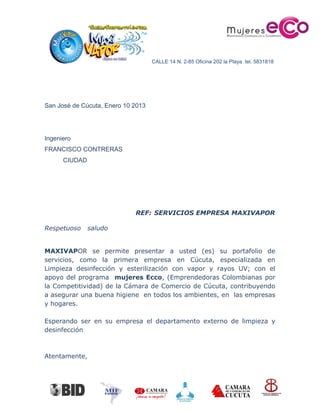 CALLE 14 N. 2-85 Oficina 202 la Playa tel. 5831818
San José de Cúcuta, Enero 10 2013
Ingeniero
FRANCISCO CONTRERAS
CIUDAD
REF: SERVICIOS EMPRESA MAXIVAPOR
Respetuoso saludo
MAXIVAPOR se permite presentar a usted (es) su portafolio de
servicios, como la primera empresa en Cúcuta, especializada en
Limpieza desinfección y esterilización con vapor y rayos UV; con el
apoyo del programa mujeres Ecco, (Emprendedoras Colombianas por
la Competitividad) de la Cámara de Comercio de Cúcuta, contribuyendo
a asegurar una buena higiene en todos los ambientes, en las empresas
y hogares.
Esperando ser en su empresa el departamento externo de limpieza y
desinfección
Atentamente,
 