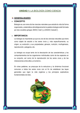 UNIDAD 1: LA BIOLOGÍA COMO CIENCIA
GENERALIDADES
CONCEPTO
Biología es una rama de las ciencias naturales que estudia la vida de forma
organizada y sistemática etimológicamente la palabra biología está formada
por dos vocablos griegos: BIOS (“vida”) y LOGOS (“estudio”).
IMPORTANCIA
La biología es importante ya que es una de las ciencias naturales que tiene
como objeto de estudio a los seres vivos y, más específicamente, su
origen, su evolución y sus propiedades: génesis, nutrición, morfogénesis,
reproducción, patogenia, etc.
La biología se ocupa tanto de la descripción de las características y los
comportamientos de los organismos individuales como de las especies en
su conjunto, así como de la reproducción de los seres vivos y de las
interacciones entre ellos y el entorno.
En otras palabras, se preocupa de la estructura y la dinámica funcional
comunes a todos los seres vivos con el fin de establecer las leyes
generales que rigen la vida orgánica y los principios explicativos
fundamentales de ésta.
 