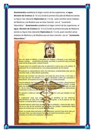 Anaximandro estableció el origen común de los organismos, el agua.
Alcneón de Crotona (S. VI a.C) fundó la primera Escuela de Medicina siendo
su figura más relevante Hipócrates (S. V a.C), quien escribió varios tratados
de Medicina y de Bioética que se hace mención con el “Juramento
Hipocrático.” Anaximandro estableció el origen común de los organismos, el
agua. Alcneón de Crotona (S. VI a.C) fundó la primera Escuela de Medicina
siendo su figura más relevante Hipócrates (S. V a.C), quien escribió varios
tratados de Medicina y de Bioética que se hace mención con el “Juramento
Hipocrático.”
."
Juro por Apolo el Médico y Esculapio por Hygeia y Panacea y por todos los
dioses y diosas, poniéndolos de jueces, que éste mi juramento será cumplido
hasta donde tengo poder y discernimiento.
A aquel quien me enseñó este arte, le estimaré lo mismo que a mis padres; él
participará de mi mantenimiento y si lo desea participará de mis bienes.
Consideraré su descendencia como mis hermanos, enseñándoles este arte sin
cobrarles nada, si ellos desean aprenderlo.
Instruiré por concepto, por discurso y en todas las otras formas, a mis hijos, a
los hijos del que me enseñó a mí y a los discípulos unidos por juramento y
estipulación, de acuerdo con la ley médica, y no a otras personas.
Llevaré adelante ese régimen, el cual de acuerdo con mi poder y discernimiento
será en beneficio de los enfermos y les apartará del prejuicio y el terror. A nadie
daré una droga mortal aun cuando me sea solicitada, ni daré consejo con este
fin. De la misma manera, no daré a ninguna mujer supositorios destructores;
mantendré mi vida y mi arte alejado de la culpa.
No operaré a nadie por cálculos, dejando el camino a los que trabajan en esa
práctica.
A cualesquier cosa que entre, iré por el beneficio de los enfermos,
obteniéndome de todo error voluntario y corrupción, y de la lasciva con las
mujeres u hombres libres o esclavos.
Guardaré silencio sobre todo aquello que en mi profesión, o fuera de ella, oiga o
vea en la vida de los hombres que no deban ser público, manteniendo estas
cosas de manera que no se pueda hablar de ellas.
Ahora, si cumplo este juramento y no lo quebranto, que los frutos de la vida y el
arte sean míos, que sea siempre honrado por todos los hombres y que lo
contrario me ocurra si lo quebranto y soy perjuro.
 