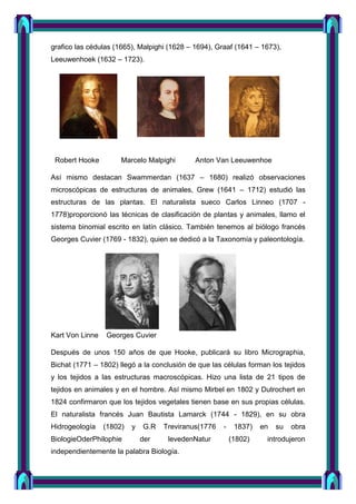 grafico las cédulas (1665), Malpighi (1628 – 1694), Graaf (1641 – 1673),
Leeuwenhoek (1632 – 1723).
Robert Hooke Marcelo Malpighi Anton Van Leeuwenhoe
Así mismo destacan Swammerdan (1637 – 1680) realizó observaciones
microscópicas de estructuras de animales, Grew (1641 – 1712) estudió las
estructuras de las plantas. El naturalista sueco Carlos Linneo (1707 -
1778)proporcionó las técnicas de clasificación de plantas y animales, llamo el
sistema binomial escrito en latín clásico. También tenemos al biólogo francés
Georges Cuvier (1769 - 1832), quien se dedicó a la Taxonomía y paleontología.
Kart Von Linne Georges Cuvier
Después de unos 150 años de que Hooke, publicará su libro Micrographia,
Bichat (1771 – 1802) llegó a la conclusión de que las células forman los tejidos
y los tejidos a las estructuras macroscópicas. Hizo una lista de 21 tipos de
tejidos en animales y en el hombre. Así mismo Mirbel en 1802 y Dutrochert en
1824 confirmaron que los tejidos vegetales tienen base en sus propias células.
El naturalista francés Juan Bautista Lamarck (1744 - 1829), en su obra
Hidrogeología (1802) y G.R Treviranus(1776 - 1837) en su obra
BiologieOderPhilophie der levedenNatur (1802) introdujeron
independientemente la palabra Biología.
 