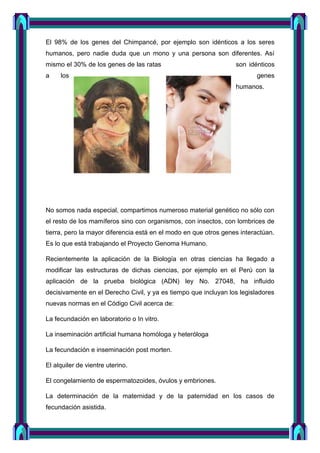El 98% de los genes del Chimpancé, por ejemplo son idénticos a los seres
humanos, pero nadie duda que un mono y una persona son diferentes. Así
mismo el 30% de los genes de las ratas son idénticos
a los genes
humanos.
No somos nada especial, compartimos numeroso material genético no sólo con
el resto de los mamíferos sino con organismos, con insectos, con lombrices de
tierra, pero la mayor diferencia está en el modo en que otros genes interactúan.
Es lo que está trabajando el Proyecto Genoma Humano.
Recientemente la aplicación de la Biología en otras ciencias ha llegado a
modificar las estructuras de dichas ciencias, por ejemplo en el Perú con la
aplicación de la prueba biológica (ADN) ley No. 27048, ha influido
decisivamente en el Derecho Civil, y ya es tiempo que incluyan los legisladores
nuevas normas en el Código Civil acerca de:
La fecundación en laboratorio o In vitro.
La inseminación artificial humana homóloga y heteróloga
La fecundación e inseminación post morten.
El alquiler de vientre uterino.
El congelamiento de espermatozoides, óvulos y embriones.
La determinación de la maternidad y de la paternidad en los casos de
fecundación asistida.
 