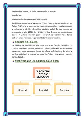 La clonación humana y si el clon es descendiente o copia.
Los abortos.
Los trasplantes de órganos y donación en vida
También es necesario una revisión del Código Penal, en lo que concierne a los
Delitos Ecológicos ya que contamos con nuevos atentados contra la naturaleza
y acelerando la pérdida del equilibrio ecológico global. De igual manera fue
promulgado el año 2005la ley Nº 28611: “Ley General del Ambiente”que
contiene la política ambiental, gestion ambiental, aprovechamiento sostenido
de los recursos naturales, responsabilidad ambiental entre otros.
CIENCIAS BIOLÓGICAS.
La Biología es una disciplina que pertenece a las Ciencias Naturales. Su
principal objetivo es el estudio del origen, de la evolución y de las propiedades
que poseen todos los seres vivientes. La palabra biología deriva del griego y
significa “estudio de la vida, de los seres vivos” (bios = vida y logia = estudio,
ciencia, tratado).
SUBDIVISIÓN DE LAS CIENCIAS BIOLÓGICAS.
SUBDIVISION
CIENCIAS
BIOLÓGICAS.
General Especial Aplicada
 