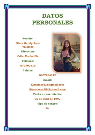 Nombre:
Kiara Nataly Saca
Valarezo
Direccion:
Cdla. Machalilla
Teléfono:
072792419
Celular:
0907284142
Email:
Kiaratauro25@gmail.com
Kiaratauro25@hotmail.com
Fecha de nacimiento:
25 de abril de 1992
Tipo de sangre:
O+
DATOS
PERSONALES
 