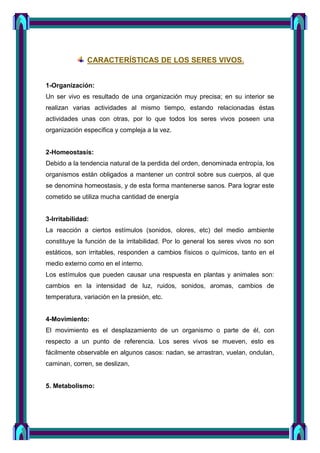 CARACTERÍSTICAS DE LOS SERES VIVOS.
1-Organización:
Un ser vivo es resultado de una organización muy precisa; en su interior se
realizan varias actividades al mismo tiempo, estando relacionadas éstas
actividades unas con otras, por lo que todos los seres vivos poseen una
organización específica y compleja a la vez.
2-Homeostasis:
Debido a la tendencia natural de la perdida del orden, denominada entropía, los
organismos están obligados a mantener un control sobre sus cuerpos, al que
se denomina homeostasis, y de esta forma mantenerse sanos. Para lograr este
cometido se utiliza mucha cantidad de energía
3-Irritabilidad:
La reacción a ciertos estímulos (sonidos, olores, etc) del medio ambiente
constituye la función de la irritabilidad. Por lo general los seres vivos no son
estáticos, son irritables, responden a cambios físicos o químicos, tanto en el
medio externo como en el interno.
Los estímulos que pueden causar una respuesta en plantas y animales son:
cambios en la intensidad de luz, ruidos, sonidos, aromas, cambios de
temperatura, variación en la presión, etc.
4-Movimiento:
El movimiento es el desplazamiento de un organismo o parte de él, con
respecto a un punto de referencia. Los seres vivos se mueven, esto es
fácilmente observable en algunos casos: nadan, se arrastran, vuelan, ondulan,
caminan, corren, se deslizan,
5. Metabolismo:
 