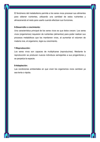 El fenómeno del metabolismo permite a los seres vivos procesar sus alimentos
para obtener nutrientes, utilizando una cantidad de estos nutrientes y
almacenando el resto para usarlo cuando efectúan sus funciones.
6-Desarrollo o crecimiento:
Una característica principal de los seres vivos es que éstos crecen. Los seres
vivos (organismos) requieren de nutrientes (alimentos) para poder realizar sus
procesos metabólicos que los mantienen vivos, al aumentar el volumen de
materia viva, el organismo, logra su crecimiento.
7-Reproducción:
Los seres vivos son capaces de multiplicarse (reproducirse). Mediante la
reproducción se producen nuevos individuos semejantes a sus progenitores y
se perpetúa la especie.
8-Adaptación:
Las condiciones ambientales en que viven los organismos vivos cambian ya
sea lenta o rápida.
 