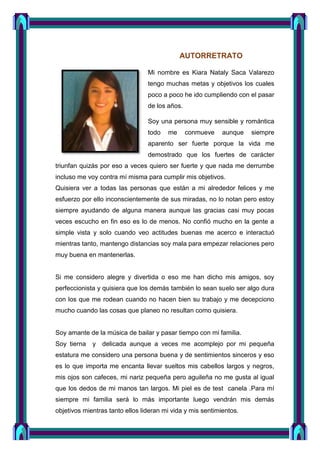 AUTORRETRATO
Mi nombre es Kiara Nataly Saca Valarezo
tengo muchas metas y objetivos los cuales
poco a poco he ido cumpliendo con el pasar
de los años.
Soy una persona muy sensible y romántica
todo me conmueve aunque siempre
aparento ser fuerte porque la vida me
demostrado que los fuertes de carácter
triunfan quizás por eso a veces quiero ser fuerte y que nada me derrumbe
incluso me voy contra mí misma para cumplir mis objetivos.
Quisiera ver a todas las personas que están a mi alrededor felices y me
esfuerzo por ello inconscientemente de sus miradas, no lo notan pero estoy
siempre ayudando de alguna manera aunque las gracias casi muy pocas
veces escucho en fin eso es lo de menos. No confió mucho en la gente a
simple vista y solo cuando veo actitudes buenas me acerco e interactuó
mientras tanto, mantengo distancias soy mala para empezar relaciones pero
muy buena en mantenerlas.
Si me considero alegre y divertida o eso me han dicho mis amigos, soy
perfeccionista y quisiera que los demás también lo sean suelo ser algo dura
con los que me rodean cuando no hacen bien su trabajo y me decepciono
mucho cuando las cosas que planeo no resultan como quisiera.
Soy amante de la música de bailar y pasar tiempo con mi familia.
Soy tierna y delicada aunque a veces me acomplejo por mi pequeña
estatura me considero una persona buena y de sentimientos sinceros y eso
es lo que importa me encanta llevar sueltos mis cabellos largos y negros,
mis ojos son cafeces, mi nariz pequeña pero aguileña no me gusta al igual
que los dedos de mi manos tan largos. Mi piel es de test canela .Para mí
siempre mi familia será lo más importante luego vendrán mis demás
objetivos mientras tanto ellos lideran mi vida y mis sentimientos.
 