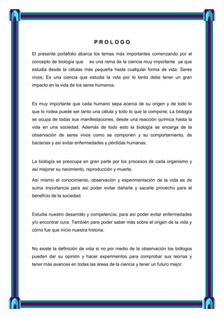 P R O L O G O
El presente portafolio abarca los temas más importantes comenzando por el
concepto de biología que es una rama de la ciencia muy importante ya que
estudia desde la células más pequeña hasta cualquier forma de vida: Seres
vivos; Es una ciencia que estudia la vida por lo tanto debe tener un gran
impacto en la vida de los seres humanos.
Es muy importante que cada humano sepa acerca de su origen y de todo lo
que lo rodea puede ser tanto una célula y todo lo que la compone; La biología
se ocupa de todas sus manifestaciones, desde una reacción química hasta la
vida en una sociedad. Además de todo esto la biología se encarga de la
observación de seres vivos como se componen y su comportamiento, de
bacterias y así evitar enfermedades y pérdidas humanas.
La biología se preocupa en gran parte por los procesos de cada organismo y
así mejorar su nacimiento, reproducción y muerte.
Así mismo el conocimiento, observación y experimentación de la vida es de
suma importancia para así poder evitar dañarla y sacarle provecho para el
beneficio de la sociedad.
Estudia nuestro desarrollo y competencia; para así poder evitar enfermedades
y/o encontrar cura. También para poder saber más sobre el origen de la vida y
cómo fue que inicio nuestra historia.
No existe la definición de vida si no por medio de la observación los biólogos
pueden dar su opinión y hacer experimentos para comprobar sus teorías y
tener más avances en todas las áreas de la ciencia y tener un futuro mejor.
 