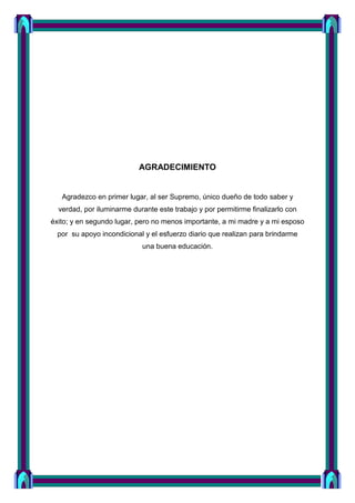 AGRADECIMIENTO
Agradezco en primer lugar, al ser Supremo, único dueño de todo saber y
verdad, por iluminarme durante este trabajo y por permitirme finalizarlo con
éxito; y en segundo lugar, pero no menos importante, a mi madre y a mi esposo
por su apoyo incondicional y el esfuerzo diario que realizan para brindarme
una buena educación.
 