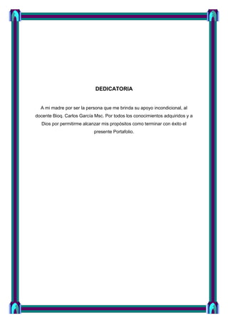 DEDICATORIA
A mi madre por ser la persona que me brinda su apoyo incondicional, al
docente Bioq. Carlos García Msc. Por todos los conocimientos adquiridos y a
Dios por permitirme alcanzar mis propósitos como terminar con éxito el
presente Portafolio.
 