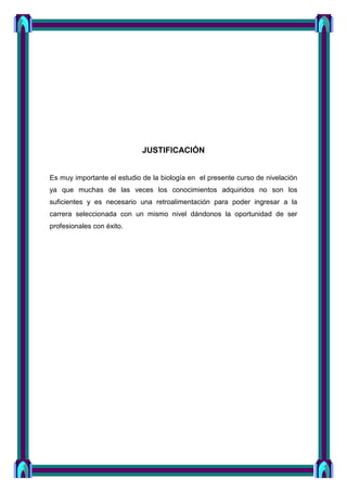 JUSTIFICACIÓN
Es muy importante el estudio de la biología en el presente curso de nivelación
ya que muchas de las veces los conocimientos adquiridos no son los
suficientes y es necesario una retroalimentación para poder ingresar a la
carrera seleccionada con un mismo nivel dándonos la oportunidad de ser
profesionales con éxito.
 