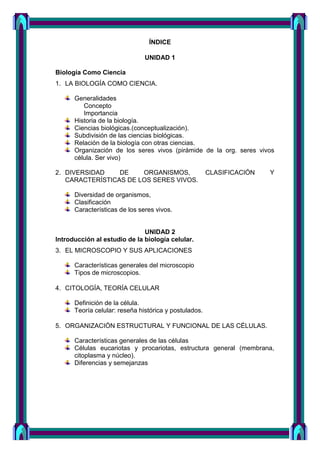 ÍNDICE
UNIDAD 1
Biología Como Ciencia
1. LA BIOLOGÍA COMO CIENCIA.
Generalidades
Concepto
Importancia
Historia de la biología.
Ciencias biológicas.(conceptualización).
Subdivisión de las ciencias biológicas.
Relación de la biología con otras ciencias.
Organización de los seres vivos (pirámide de la org. seres vivos
célula. Ser vivo)
2. DIVERSIDAD DE ORGANISMOS, CLASIFICACIÓN Y
CARACTERÍSTICAS DE LOS SERES VIVOS.
Diversidad de organismos,
Clasificación
Características de los seres vivos.
UNIDAD 2
Introducción al estudio de la biología celular.
3. EL MICROSCOPIO Y SUS APLICACIONES
Características generales del microscopio
Tipos de microscopios.
4. CITOLOGÍA, TEORÍA CELULAR
Definición de la célula.
Teoría celular: reseña histórica y postulados.
5. ORGANIZACIÓN ESTRUCTURAL Y FUNCIONAL DE LAS CÉLULAS.
Características generales de las células
Células eucariotas y procariotas, estructura general (membrana,
citoplasma y núcleo).
Diferencias y semejanzas
 