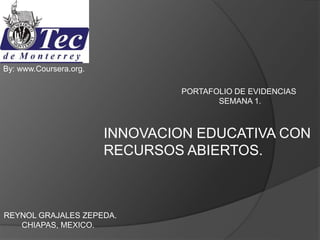 PORTAFOLIO DE EVIDENCIAS
SEMANA 1.
INNOVACION EDUCATIVA CON
RECURSOS ABIERTOS.
By: www.Coursera.org.
REYNOL GRAJALES ZEPEDA.
CHIAPAS, MEXICO.
 