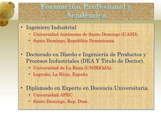 • Ingeniero Industrial
• Universidad Autónoma de Santo Domingo (UASD).
• Santo Domingo, Republica Dominicana
• Doctorado en Diseño e Ingeniería de Productos y
Procesos Industriales (DEA Y Titulo de Doctor).
• Universidad de La Rioja (UNIRIOJA).
• Logroño, La Rioja, España
• Diplomado en Experto en Docencia Universitaria.
• Universidad APEC
• Santo Domingo, Rep. Dom.
 