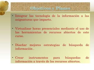 • Integrar las tecnología de la información a las
asignaturas que imparto.
• Virtualizar horas presenciales mediante el uso de
las herramientas de recursos abiertos de este
curso.
• Diseñar mejores estrategias de búsqueda de
información .
• Crear instrumentos para búsquedas de
información a través de los recursos abiertos.
 